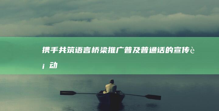 携手共筑语言桥梁：推广普及普通话的宣传行动